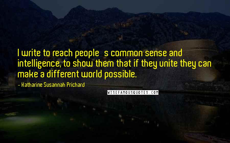 Katharine Susannah Prichard Quotes: I write to reach people's common sense and intelligence, to show them that if they unite they can make a different world possible.