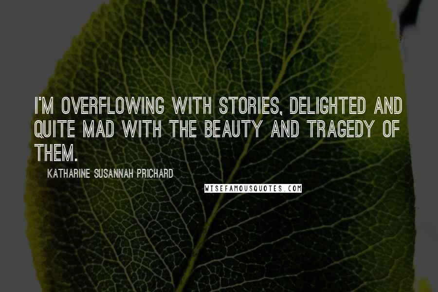 Katharine Susannah Prichard Quotes: I'm overflowing with stories, delighted and quite mad with the beauty and tragedy of them.