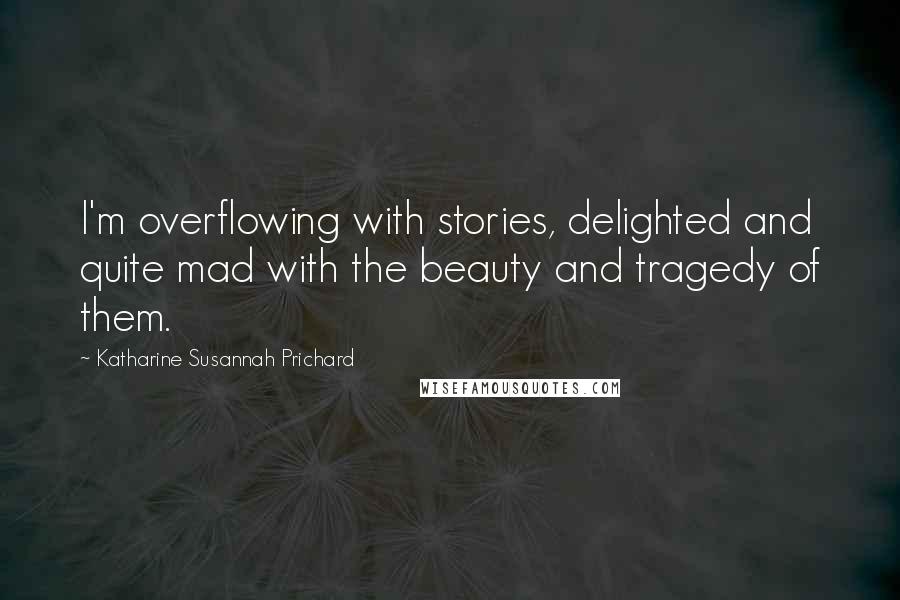 Katharine Susannah Prichard Quotes: I'm overflowing with stories, delighted and quite mad with the beauty and tragedy of them.