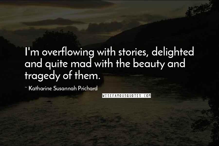 Katharine Susannah Prichard Quotes: I'm overflowing with stories, delighted and quite mad with the beauty and tragedy of them.