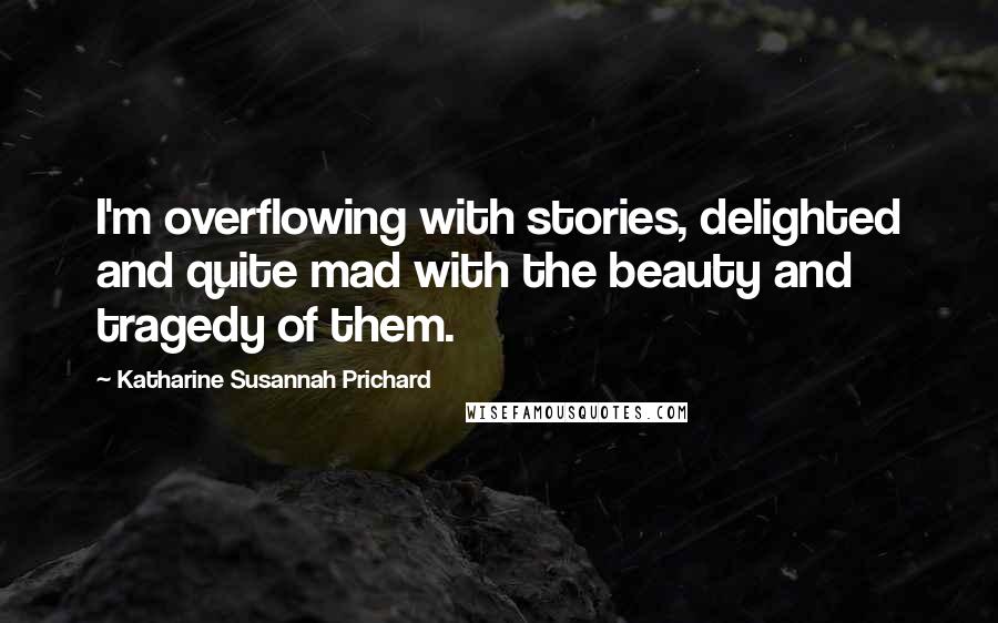 Katharine Susannah Prichard Quotes: I'm overflowing with stories, delighted and quite mad with the beauty and tragedy of them.