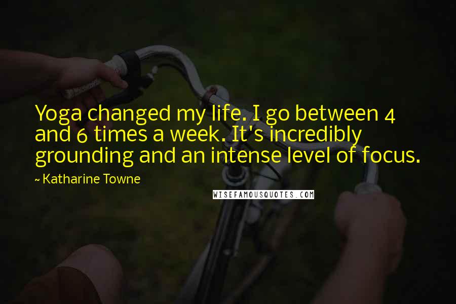 Katharine Towne Quotes: Yoga changed my life. I go between 4 and 6 times a week. It's incredibly grounding and an intense level of focus.