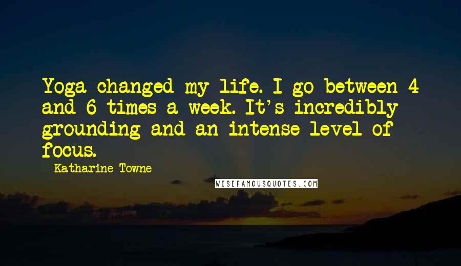 Katharine Towne Quotes: Yoga changed my life. I go between 4 and 6 times a week. It's incredibly grounding and an intense level of focus.