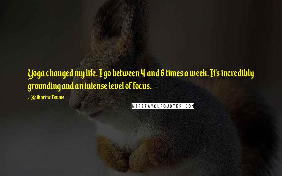 Katharine Towne Quotes: Yoga changed my life. I go between 4 and 6 times a week. It's incredibly grounding and an intense level of focus.