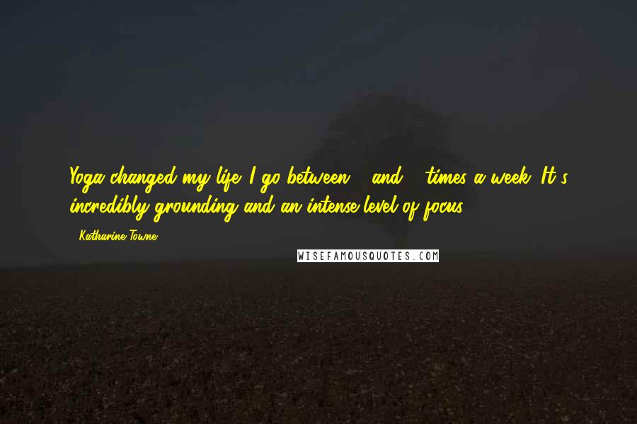 Katharine Towne Quotes: Yoga changed my life. I go between 4 and 6 times a week. It's incredibly grounding and an intense level of focus.