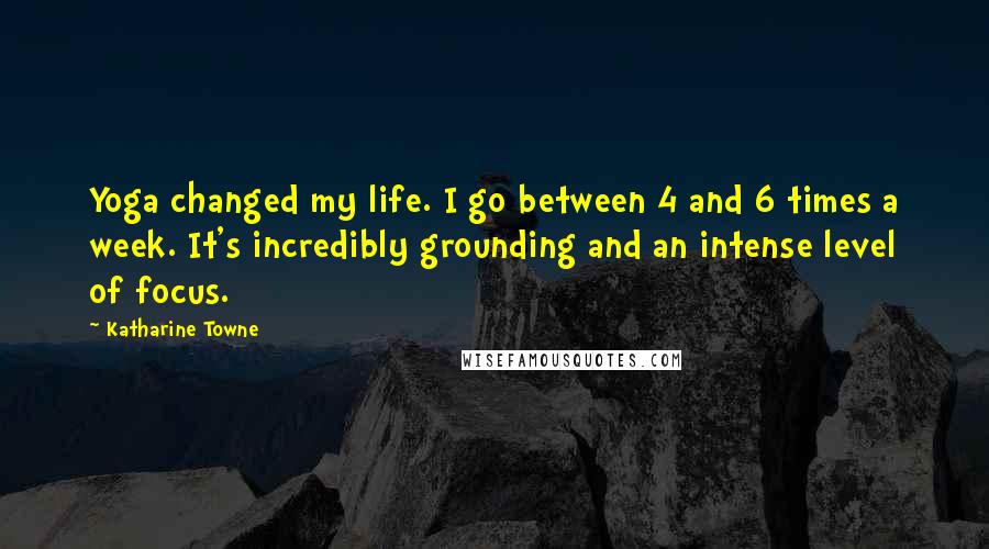 Katharine Towne Quotes: Yoga changed my life. I go between 4 and 6 times a week. It's incredibly grounding and an intense level of focus.