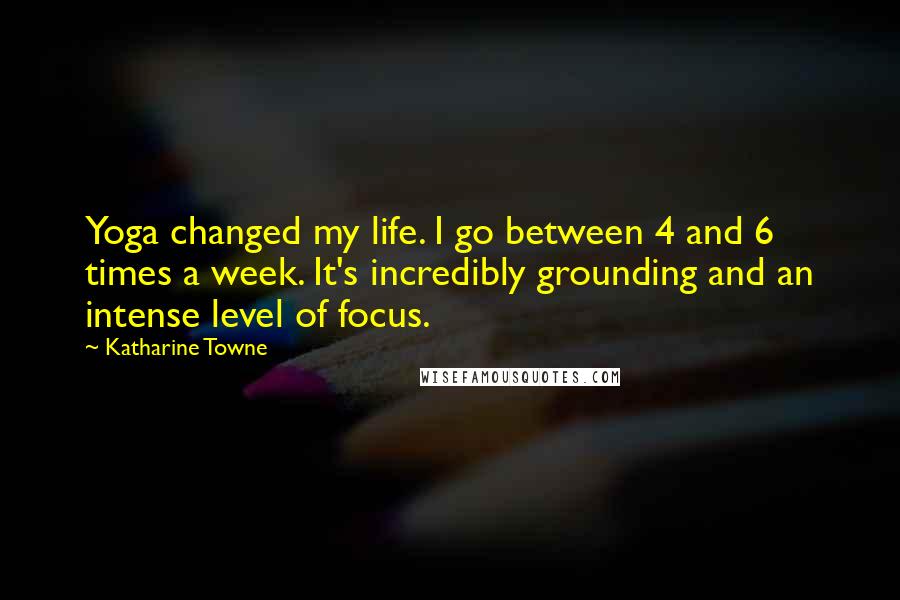 Katharine Towne Quotes: Yoga changed my life. I go between 4 and 6 times a week. It's incredibly grounding and an intense level of focus.