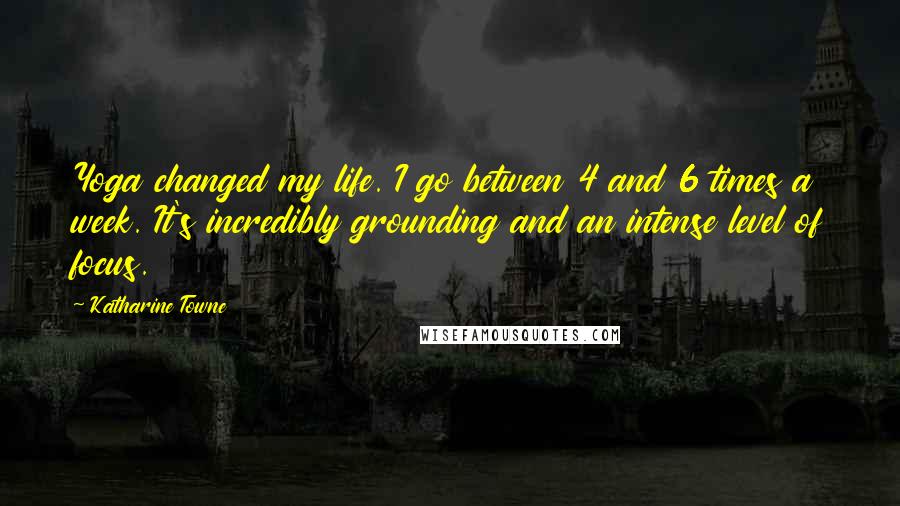 Katharine Towne Quotes: Yoga changed my life. I go between 4 and 6 times a week. It's incredibly grounding and an intense level of focus.