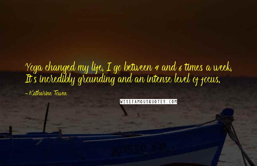 Katharine Towne Quotes: Yoga changed my life. I go between 4 and 6 times a week. It's incredibly grounding and an intense level of focus.