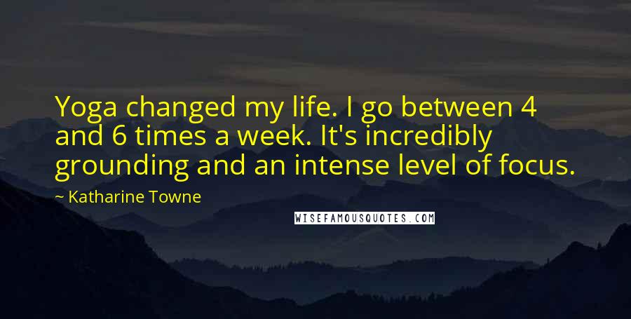 Katharine Towne Quotes: Yoga changed my life. I go between 4 and 6 times a week. It's incredibly grounding and an intense level of focus.