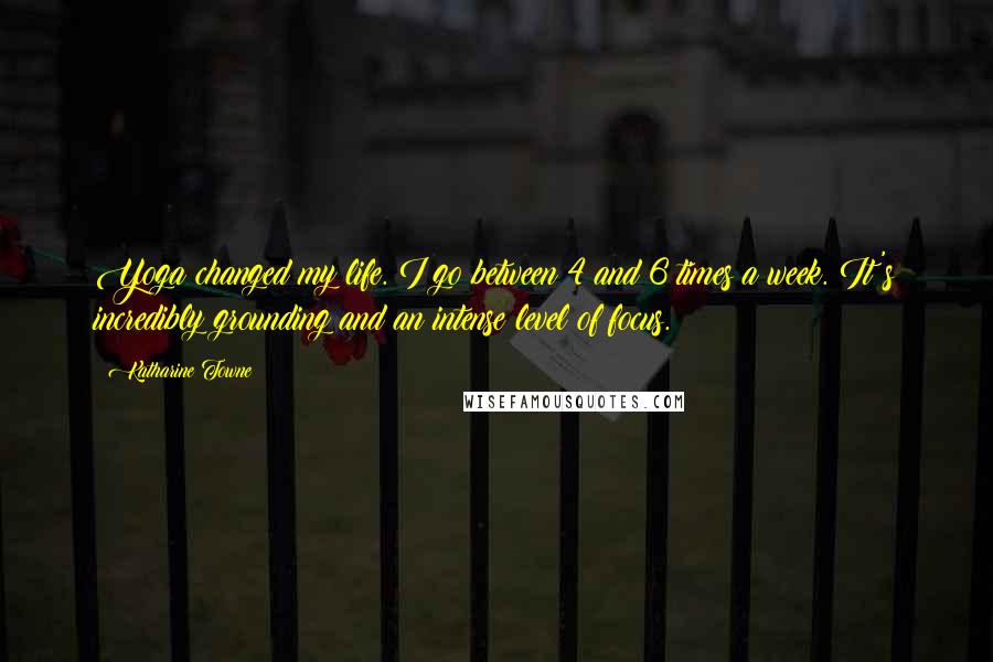 Katharine Towne Quotes: Yoga changed my life. I go between 4 and 6 times a week. It's incredibly grounding and an intense level of focus.