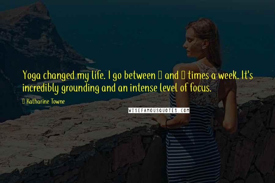 Katharine Towne Quotes: Yoga changed my life. I go between 4 and 6 times a week. It's incredibly grounding and an intense level of focus.