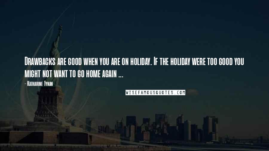 Katharine Tynan Quotes: Drawbacks are good when you are on holiday. If the holiday were too good you might not want to go home again ...