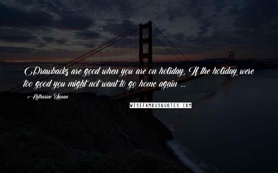Katharine Tynan Quotes: Drawbacks are good when you are on holiday. If the holiday were too good you might not want to go home again ...
