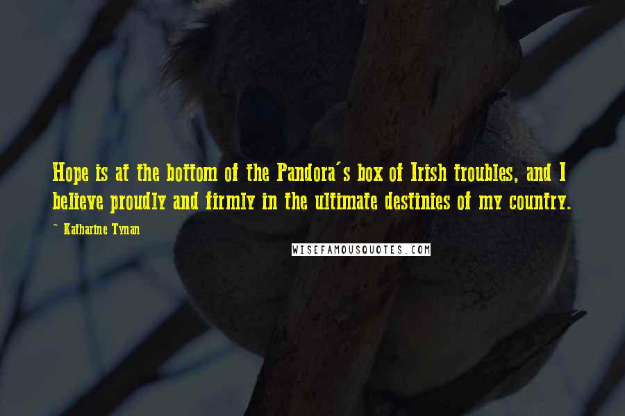 Katharine Tynan Quotes: Hope is at the bottom of the Pandora's box of Irish troubles, and I believe proudly and firmly in the ultimate destinies of my country.