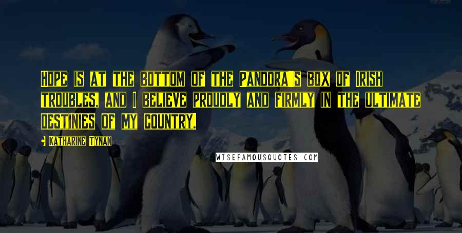 Katharine Tynan Quotes: Hope is at the bottom of the Pandora's box of Irish troubles, and I believe proudly and firmly in the ultimate destinies of my country.