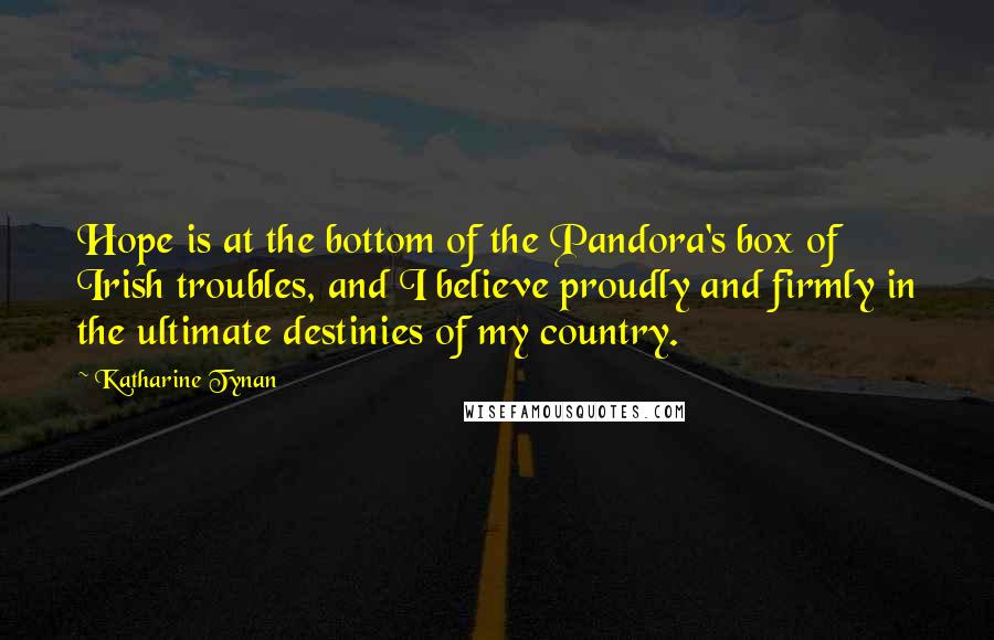 Katharine Tynan Quotes: Hope is at the bottom of the Pandora's box of Irish troubles, and I believe proudly and firmly in the ultimate destinies of my country.