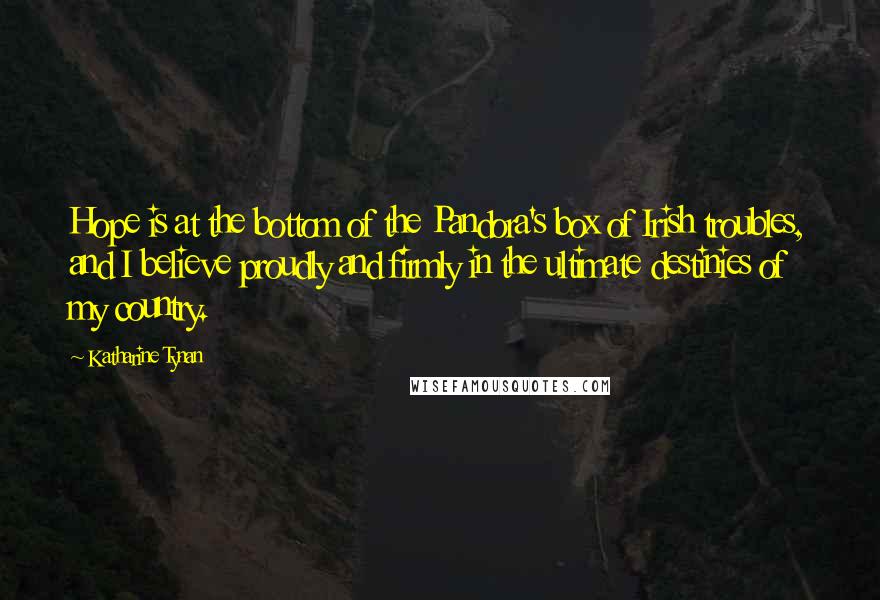 Katharine Tynan Quotes: Hope is at the bottom of the Pandora's box of Irish troubles, and I believe proudly and firmly in the ultimate destinies of my country.