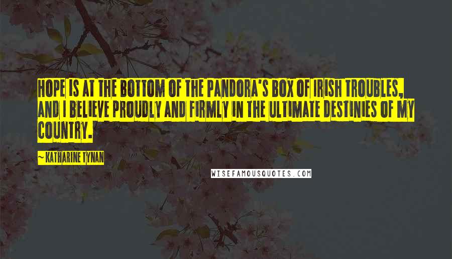 Katharine Tynan Quotes: Hope is at the bottom of the Pandora's box of Irish troubles, and I believe proudly and firmly in the ultimate destinies of my country.