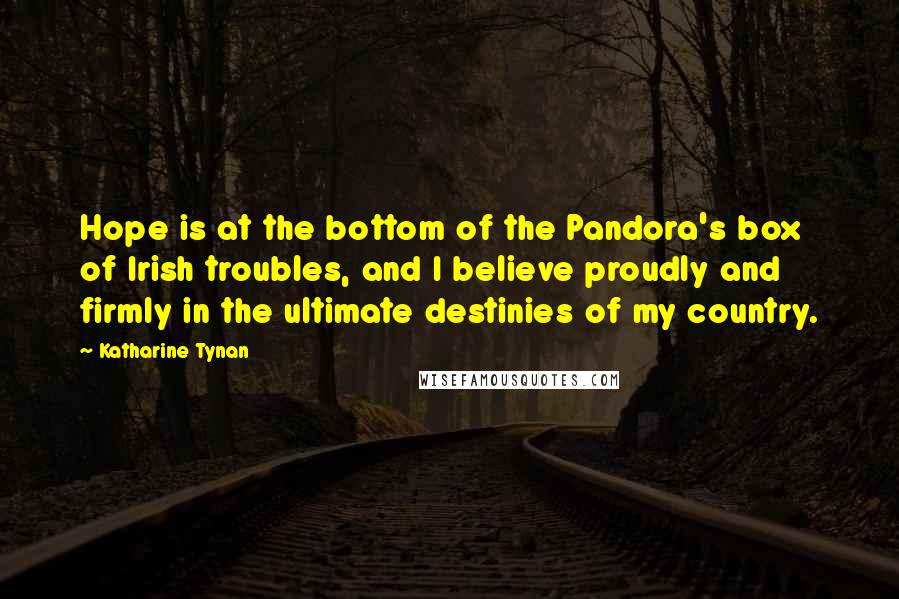 Katharine Tynan Quotes: Hope is at the bottom of the Pandora's box of Irish troubles, and I believe proudly and firmly in the ultimate destinies of my country.