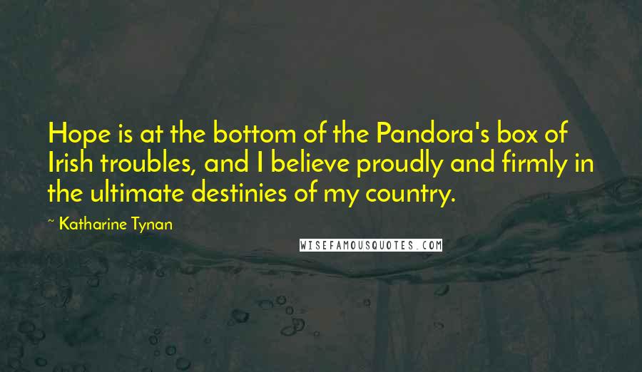 Katharine Tynan Quotes: Hope is at the bottom of the Pandora's box of Irish troubles, and I believe proudly and firmly in the ultimate destinies of my country.