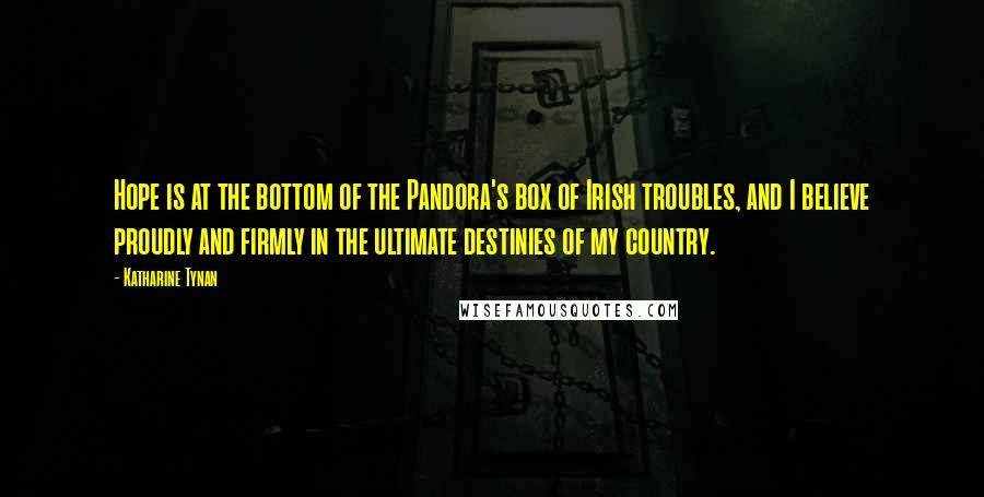 Katharine Tynan Quotes: Hope is at the bottom of the Pandora's box of Irish troubles, and I believe proudly and firmly in the ultimate destinies of my country.