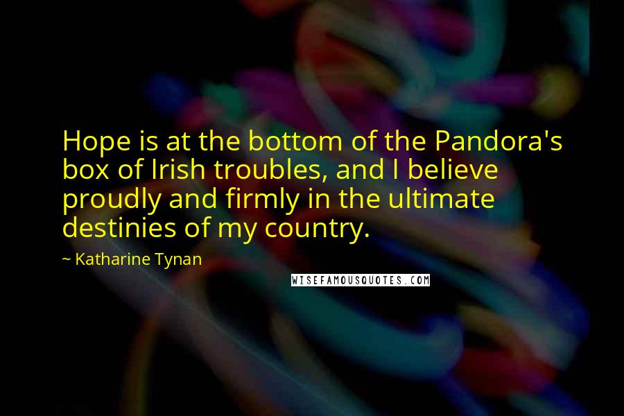 Katharine Tynan Quotes: Hope is at the bottom of the Pandora's box of Irish troubles, and I believe proudly and firmly in the ultimate destinies of my country.