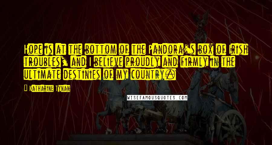 Katharine Tynan Quotes: Hope is at the bottom of the Pandora's box of Irish troubles, and I believe proudly and firmly in the ultimate destinies of my country.