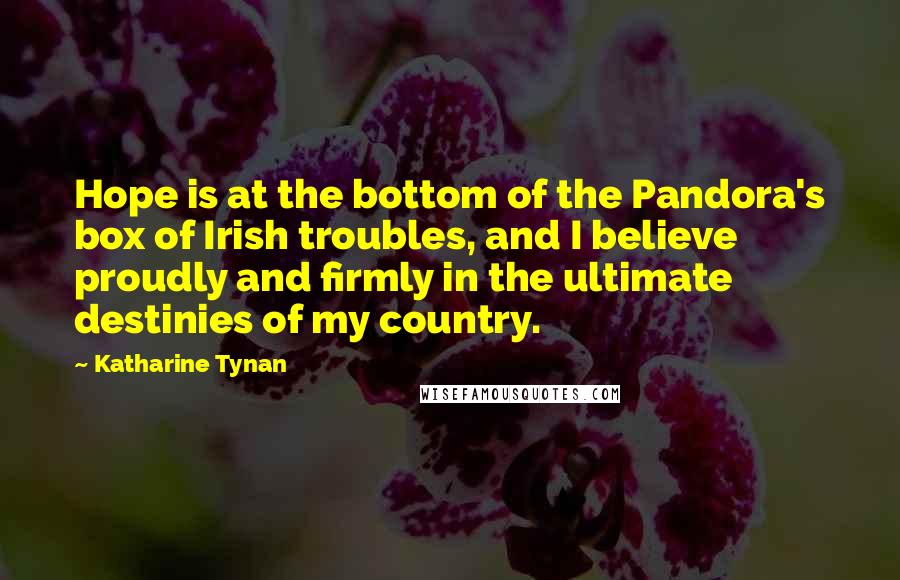 Katharine Tynan Quotes: Hope is at the bottom of the Pandora's box of Irish troubles, and I believe proudly and firmly in the ultimate destinies of my country.