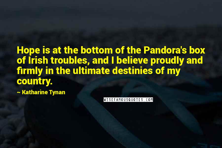 Katharine Tynan Quotes: Hope is at the bottom of the Pandora's box of Irish troubles, and I believe proudly and firmly in the ultimate destinies of my country.