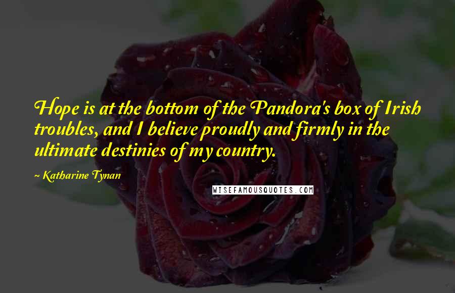 Katharine Tynan Quotes: Hope is at the bottom of the Pandora's box of Irish troubles, and I believe proudly and firmly in the ultimate destinies of my country.