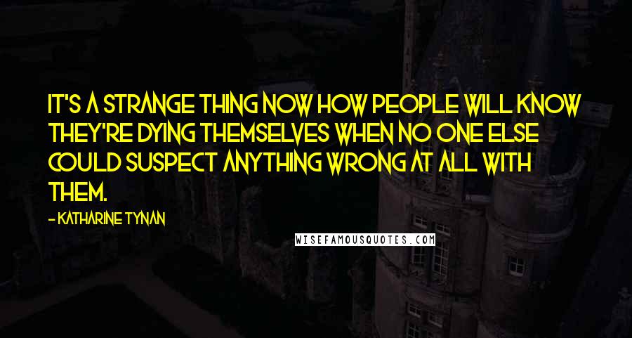 Katharine Tynan Quotes: It's a strange thing now how people will know they're dying themselves when no one else could suspect anything wrong at all with them.
