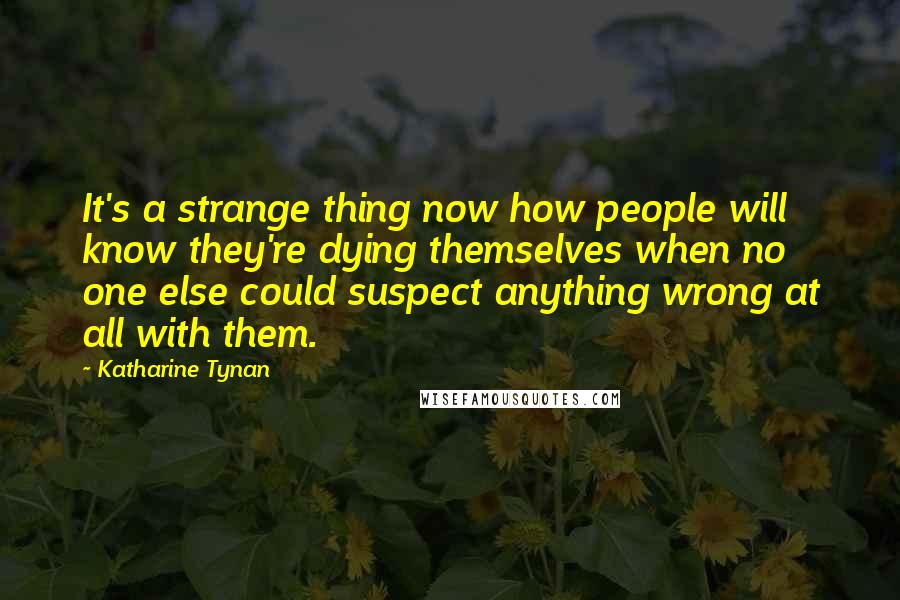 Katharine Tynan Quotes: It's a strange thing now how people will know they're dying themselves when no one else could suspect anything wrong at all with them.