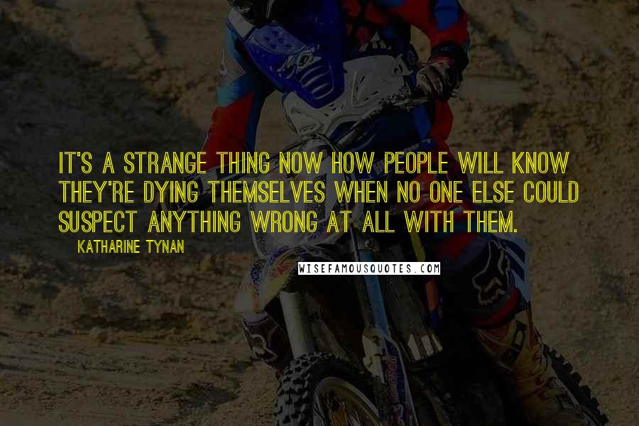 Katharine Tynan Quotes: It's a strange thing now how people will know they're dying themselves when no one else could suspect anything wrong at all with them.