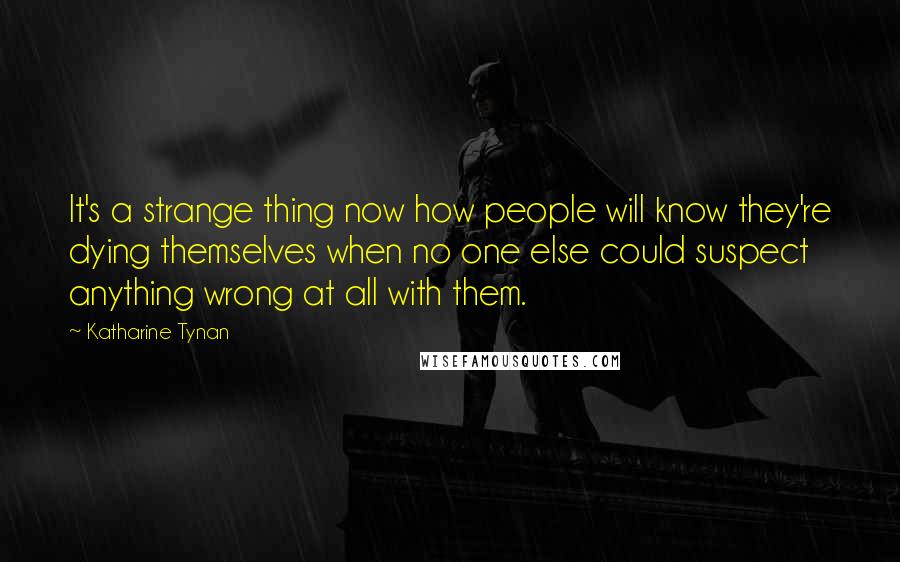 Katharine Tynan Quotes: It's a strange thing now how people will know they're dying themselves when no one else could suspect anything wrong at all with them.