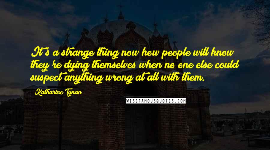 Katharine Tynan Quotes: It's a strange thing now how people will know they're dying themselves when no one else could suspect anything wrong at all with them.