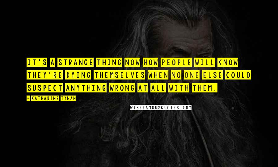 Katharine Tynan Quotes: It's a strange thing now how people will know they're dying themselves when no one else could suspect anything wrong at all with them.