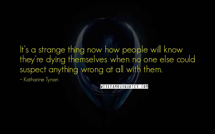 Katharine Tynan Quotes: It's a strange thing now how people will know they're dying themselves when no one else could suspect anything wrong at all with them.