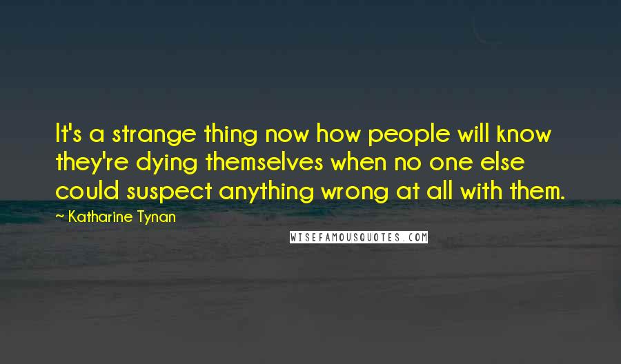 Katharine Tynan Quotes: It's a strange thing now how people will know they're dying themselves when no one else could suspect anything wrong at all with them.