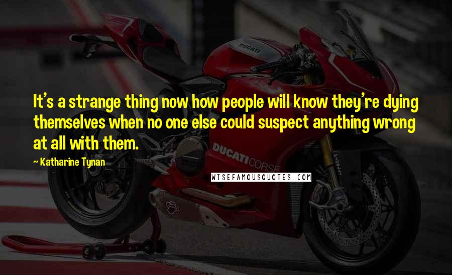 Katharine Tynan Quotes: It's a strange thing now how people will know they're dying themselves when no one else could suspect anything wrong at all with them.