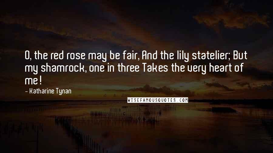 Katharine Tynan Quotes: O, the red rose may be fair, And the lily statelier; But my shamrock, one in three Takes the very heart of me!