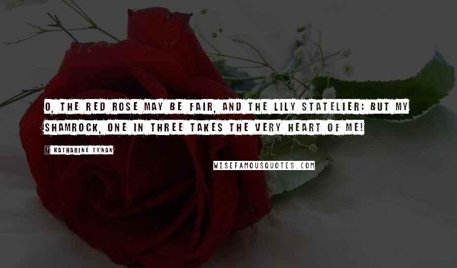 Katharine Tynan Quotes: O, the red rose may be fair, And the lily statelier; But my shamrock, one in three Takes the very heart of me!