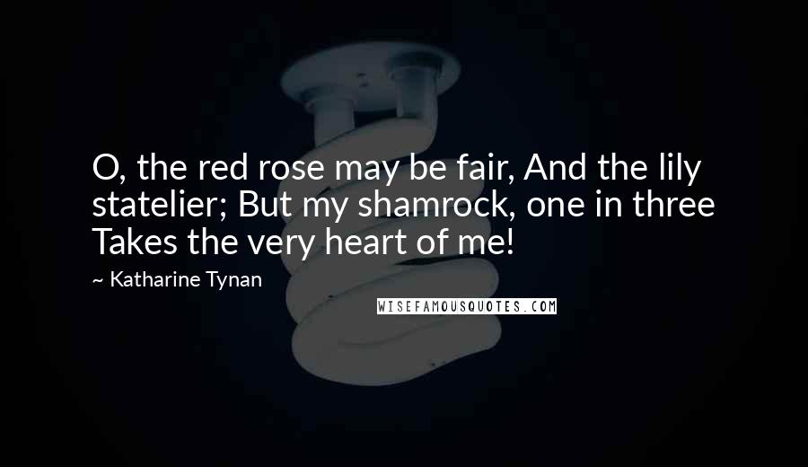 Katharine Tynan Quotes: O, the red rose may be fair, And the lily statelier; But my shamrock, one in three Takes the very heart of me!