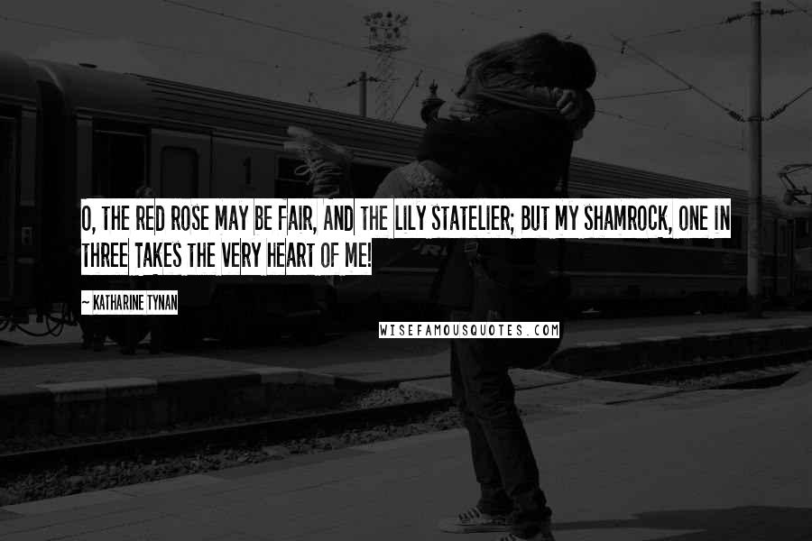 Katharine Tynan Quotes: O, the red rose may be fair, And the lily statelier; But my shamrock, one in three Takes the very heart of me!