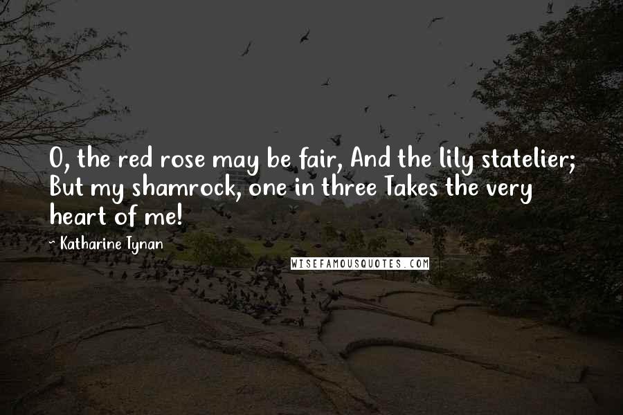 Katharine Tynan Quotes: O, the red rose may be fair, And the lily statelier; But my shamrock, one in three Takes the very heart of me!