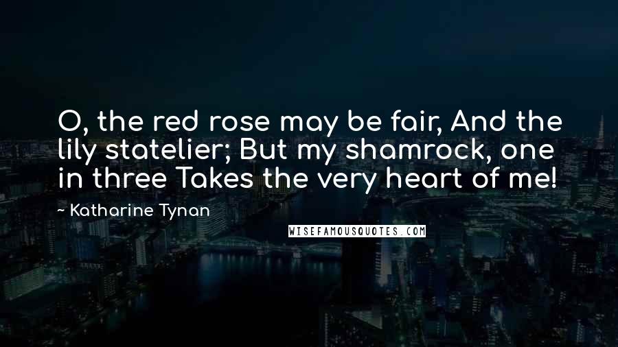 Katharine Tynan Quotes: O, the red rose may be fair, And the lily statelier; But my shamrock, one in three Takes the very heart of me!