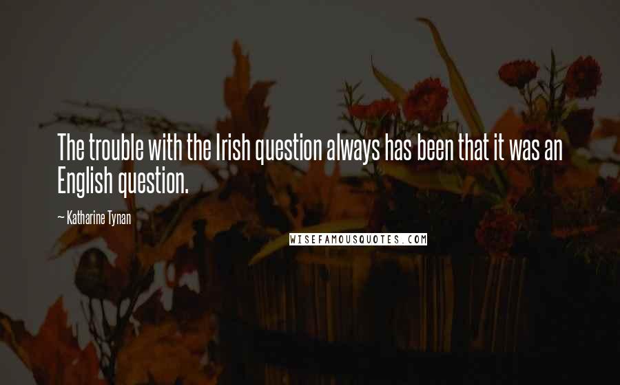 Katharine Tynan Quotes: The trouble with the Irish question always has been that it was an English question.