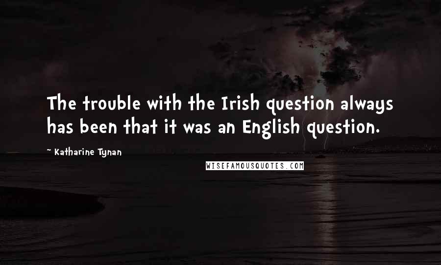 Katharine Tynan Quotes: The trouble with the Irish question always has been that it was an English question.
