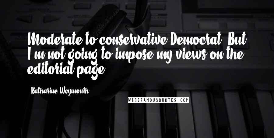 Katharine Weymouth Quotes: Moderate to conservative Democrat. But I'm not going to impose my views on the editorial page.