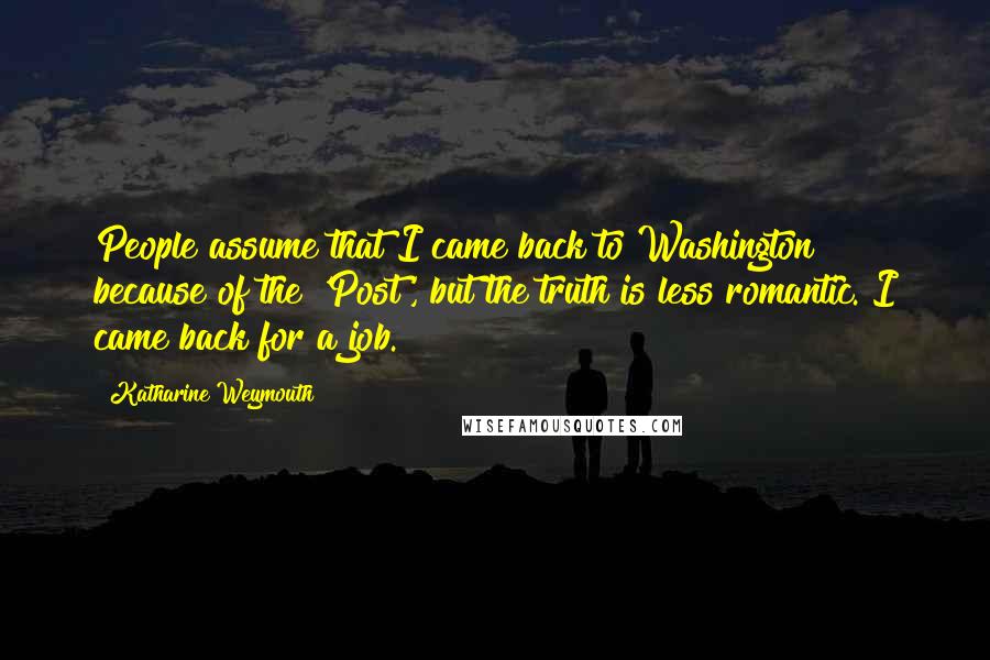 Katharine Weymouth Quotes: People assume that I came back to Washington because of the 'Post', but the truth is less romantic. I came back for a job.